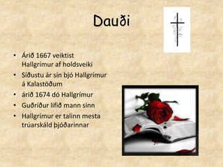 DauðiÁrið 1667 veiktist Hallgrímur af holdsveikiSíðustu ár sín bjó Hallgrímur á Kalastöðum árið 1674 dó HallgrímurGuðríður lifið mann sinnHallgrímur er talinn mesta trúarskáld þjóðarinnar