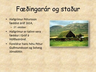 Fæðingarár og staðurHallgrímur Pétursson fæddist árið 1614, 27. októberHallgrímur er talinn vera fæddur í Gröf á Höfðaströnd.Foreldrar hans hétu Pétur Guðmundsson og Solveig Jónsdóttir.