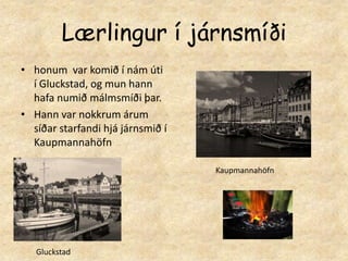 Lærlingur í járnsmíðihonum  var komið í nám úti í Gluckstad, og mun hann hafa numið málmsmíði þar.Hann var nokkrum árum síðar starfandi hjá járnsmið í KaupmannahöfnKaupmannahöfnGluckstad