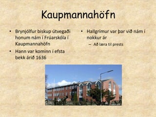 KaupmannahöfnBrynjólfur biskup útvegaði honum nám í Frúarskóla í KaupmannahöfnHann var kominn í efsta bekk árið 1636Hallgrímur var þar við nám í nokkur ár Að læra til prests