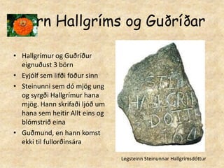 Börn Hallgríms og GuðríðarHallgrímur og Guðríður eignuðust 3 börn  Eyjólf sem lifði föður sinnSteinunni sem dó mjög ung og syrgði Hallgrímur hana mjög. Hann skrifaði ljóð um hana sem heitir Allt eins og blómstrið einaGuðmund, en hann komst ekki til fullorðinsáraLegsteinn Steinunnar Hallgrímsdóttur