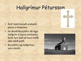 Hallgrímur PéturssonÁrið 1644 losnaði embætti prests á HvalsnesiÞá ákvað Brynjólfur að vígja Hallgrím til þessa embættis, þrátt fyrir það að hann hafði ekki lokið prófi.Brynjólfur og Hallgrímur voru skyldir  
