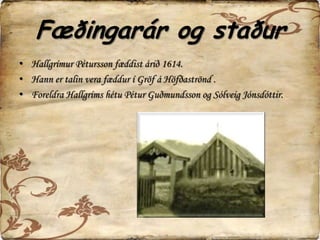 Fæðingarár og staðurHallgrímur Pétursson fæddist árið 1614.Hann er talin vera fæddur í Gröf á Höfðaströnd . Foreldra Hallgríms hétu Pétur Guðmundsson og Sólveig Jónsdóttir. 