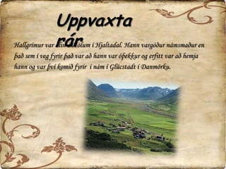 Uppvaxtarár HallgrímsUppvaxtarárHallgrímur var alin á Hólum í Hjaltadal. Hann vargóður námsmaður en það sem í veg fyrir það var að hann var óþekkur og erfitt var að hemjahann og var því komið fyrir  í nám í Glücstadt í Danmörku.