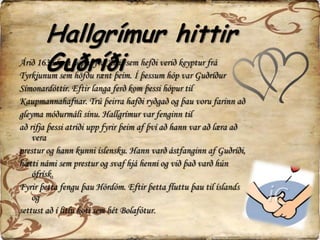 Hallgrímur hittir GuðríðiÁrið 1636 kom hópur frá Alsír sem hefði verið keyptur frá Tyrkjunum sem höfðu rænt þeim. Í þessum hóp var Guðríður Símonardóttir. Eftir langa ferð kom þessi hópur til Kaupmannahafnar. Trú þeirra hafði ryðgað og þau voru farinn að gleyma móðurmáli sínu. Hallgrímur var fenginn til að rifja þessi atriði upp fyrir þeim af því að hann var að læra að vera prestur og hann kunni íslensku. Hann varð ástfanginn af Guðríði, hætti námi sem prestur og svaf hjá henni og við það varð hún ófrísk. Fyrir þetta fengu þau Hórdóm. Eftir þetta fluttu þau til íslands og settust að í litlu koti sem hét Bolafótur.