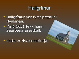 Hallgrímur Hallgrímur var fyrst prestur í Hvalsnesi. Árið 1651 fékk hann Saurbæjarprestkall. Þetta er Hvalsneskirkja.  
