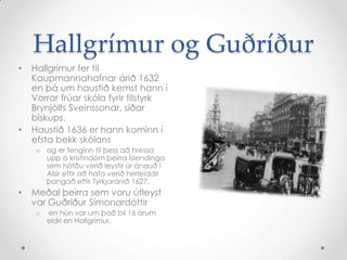Hallgrímur og Guðríður
•

•

Hallgrímur fer til
Kaupmannahafnar árið 1632
en þá um haustið kemst hann í
Vorrar frúar skóla fyrir tilstyrk
Brynjólfs Sveinssonar, síðar
biskups.
Haustið 1636 er hann kominn í
efsta bekk skólans
o og er fenginn til þess að hressa
upp á kristindóm þeirra Íslendinga
sem höfðu verið leystir úr ánauð í
Alsír eftir að hafa verið herleiddir
þangað eftir Tyrkjaránið 1627.

•

Meðal þeirra sem voru útleyst
var Guðríður Símonardóttir
o

en hún var um það bil 16 árum
eldri en Hallgrímur.

 