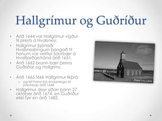 Hallgrímur og Guðríður
•

•

•

Árið 1644 var Hallgrímur vígður
til prests á Hvalsnesi.
Hallgrímur þjónaði
Hvalsnesþingum þangað til
honum var veittur Saurbær á
Hvalfjarðarströnd árið 1651.
Árið 1662 brann bær þeirra
Guðríðar og Hallgríms.

•

Árið 1665 fékk Hallgrímur líkþrá

•

Hallgrímur deyr síðan þann 27.
október árið 1674, en Guðríður
ekki fyrr en árið 1682.

o og lét hann þá endanlega af
prestskap árið 1668

 