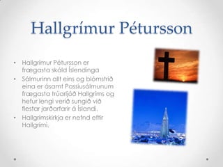 Hallgrímur Pétursson
• Hallgrímur Pétursson er
frægasta skáld Íslendinga
• Sálmurinn allt eins og blómstrið
eina er ásamt Passíusálmunum
frægasta trúarljóð Hallgríms og
hefur lengi verið sungið við
flestar jarðarfarir á Íslandi.
• Hallgrímskirkja er nefnd eftir
Hallgrími.

 