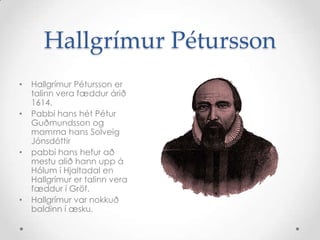 Hallgrímur Pétursson
•
•

•

•

Hallgrímur Pétursson er
talinn vera fæddur árið
1614.
Pabbi hans hét Pétur
Guðmundsson og
mamma hans Solveig
Jónsdóttir
pabbi hans hefur að
mestu alið hann upp á
Hólum í Hjaltadal en
Hallgrímur er talinn vera
fæddur í Gröf.
Hallgrímur var nokkuð
baldinn í æsku.

 