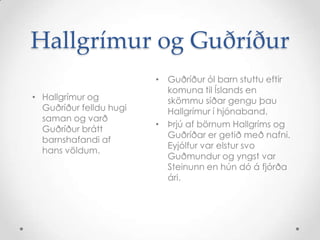 Hallgrímur og Guðríður
• Hallgrímur og
Guðríður felldu hugi
saman og varð
Guðríður brátt
barnshafandi af
hans völdum.

• Guðríður ól barn stuttu eftir
komuna til Íslands en
skömmu síðar gengu þau
Hallgrímur í hjónaband.
• Þrjú af börnum Hallgríms og
Guðríðar er getið með nafni.
Eyjólfur var elstur svo
Guðmundur og yngst var
Steinunn en hún dó á fjórða
ári.

 