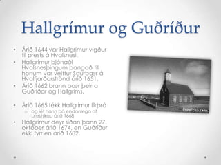 Hallgrímur og Guðríður
•

•

•

Árið 1644 var Hallgrímur vígður
til prests á Hvalsnesi.
Hallgrímur þjónaði
Hvalsnesþingum þangað til
honum var veittur Saurbær á
Hvalfjarðarströnd árið 1651.
Árið 1662 brann bær þeirra
Guðríðar og Hallgríms.

•

Árið 1665 fékk Hallgrímur líkþrá

•

Hallgrímur deyr síðan þann 27.
október árið 1674, en Guðríður
ekki fyrr en árið 1682.

o og lét hann þá endanlega af
prestskap árið 1668

 