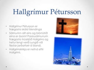 Hallgrímur Pétursson
• Hallgrímur Pétursson er
frægasta skáld Íslendinga
• Sálmurinn allt eins og blómstrið
eina er ásamt Passíusálmunum
frægasta trúarljóð Hallgríms og
hefur lengi verið sungið við
flestar jarðarfarir á Íslandi.
• Hallgrímskirkja er nefnd eftir
Hallgrími.

 