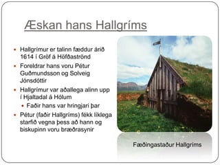 Æskan hans Hallgríms
 Hallgrímur er talinn fæddur árið

1614 í Gröf á Höfðaströnd
 Foreldrar hans voru Pétur
Guðmundsson og Solveig
Jónsdóttir
 Hallgrímur var aðallega alinn upp
í Hjaltadal á Hólum
 Faðir hans var hringjari þar
 Pétur (faðir Hallgríms) fékk líklega
starfið vegna þess að hann og
biskupinn voru bræðrasynir
Fæðingastaður Hallgríms

 