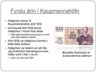 Fyrstu árin í Kaupmannahöfn
 Hallgrímur kemur til

Kaupmannahafnar árið 1632
 Um haustið árið 1632 kemst
Hallgrímur í Vorrar frúar skóla
 Með hjálp Brynjólfs Sveinssonar en hann

varð síðar biskup á Íslandi

 Árið 1636 var Hallgrímur kominn í

efsta bekk skólans
 Hallgrímur var beðinn um að rifja
upp kristindóm Íslendinganna sem
höfðu verið í Alsír í níu ár
 Þeim var rænt árið 1627

Brynjólfur Sveinsson er
á þúsundkróna seðlinum

 