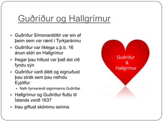 Guðríður og Hallgrímur
 Guðríður Símonardóttir var ein af

þeim sem var rænt í Tyrkjaráninu
 Guðríður var líklega u.þ.b. 16
árum eldri en Hallgrímur
 Þegar þau hittust var það ást við
fyrstu sýn
 Guðríður varð ólétt og eignuðust
þau strák sem þau nefndu
Eyjólfur
 Nafn fyrrverandi eiginmanns Guðríðar

 Hallgrímur og Guðríður fluttu til

Íslands vorið 1637
 Þau giftust skömmu seinna

Guðríður
&
Hallgrímur

 