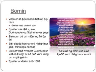 Börnin
 Vitað er að þau hjónin hafi átt þrjú

börn
 Ekki er vitað um fleiri börn

 Eyjólfur var elstur, svo






Guðmundur og Steinunn var yngst
Steinunn dó því miður og fjórða
ári
Eftir dauða hennar orti Hallgrímur
ljóð í minningu hennar
Ekki er vitað hvenær Guðmundur
lést en líklegt er að það var í kring
um unglingsárin
Eyjólfur andaðist árið 1682

Allt eins og blómstrið eina
Ljóðið sem Hallgrímur samdi

 