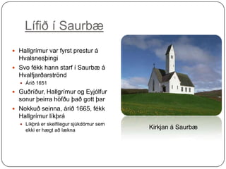 Lífið í Saurbæ
 Hallgrímur var fyrst prestur á

Hvalsnesþingi
 Svo fékk hann starf í Saurbæ á
Hvalfjarðarströnd
 Árið 1651

 Guðríður, Hallgrímur og Eyjólfur

sonur þeirra höfðu það gott þar
 Nokkuð seinna, árið 1665, fékk
Hallgrímur líkþrá
 Líkþrá er skelfilegur sjúkdómur sem

ekki er hægt að lækna

Kirkjan á Saurbæ

 