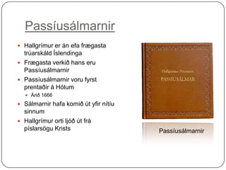 Passíusálmarnir
 Hallgrímur er án efa frægasta

trúarskáld Íslendinga
 Frægasta verkið hans eru
Passíusálmarnir
 Passíusálmarnir voru fyrst
prentaðir á Hólum
 Árið 1666

 Sálmarnir hafa komið út yfir nítíu

sinnum
 Hallgrímur orti ljóð út frá
píslarsögu Krists

Passíusálmarnir

 