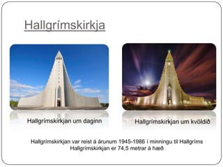 Hallgrímskirkja

Hallgrímskirkjan um daginn

Hallgrímskirkjan um kvöldið

Hallgrímskirkjan var reist á árunum 1945-1986 í minningu til Hallgríms
Hallgrímskirkjan er 74,5 metrar á hæð

 