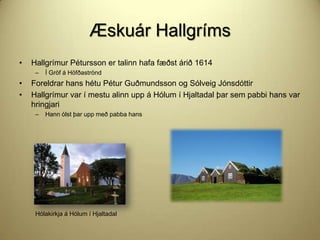 Æskuár Hallgríms
•

Hallgrímur Pétursson er talinn hafa fæðst árið 1614
–

•
•

Í Gröf á Höfðaströnd

Foreldrar hans hétu Pétur Guðmundsson og Sólveig Jónsdóttir
Hallgrímur var í mestu alinn upp á Hólum í Hjaltadal þar sem pabbi hans var
hringjari
–

Hann ólst þar upp með pabba hans

Hólakirkja á Hólum í Hjaltadal

 