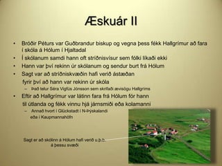 Æskuár II
•

•
•
•

Bróðir Péturs var Guðbrandur biskup og vegna þess fékk Hallgrímur að fara
í skóla á Hólum í Hjaltadal
Í skólanum samdi hann oft stríðnisvísur sem fólki líkaði ekki
Hann var því rekinn úr skólanum og sendur burt frá Hólum
Sagt var að stríðniskvæðin hafi verið ástæðan
fyrir því að hann var rekinn úr skóla
–

•

Það telur Séra Vigfús Jónsson sem skrifaði ævisögu Hallgríms

Eftir að Hallgrímur var látinn fara frá Hólum fór hann
til útlanda og fékk vinnu hjá járnsmiði eða kolamanni
–

Annað hvort í Glückstadt í N-Þýskalandi
eða í Kaupmannahöfn

Sagt er að skólinn á Hólum hafi verið u.þ.b.
á þessu svæði

 