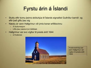 Fyrstu árin á Íslandi
•

•

Stuttu eftir komu þeirra skötuhjúa til Íslands eignaðist Guðríður barnið og
eftir það giftu þau sig
Næstu ár vann Hallgrímur við ýmis konar erfiðisvinnu
–
–

•

Á Suðurnesjum
Lifðu þau næstum því bláfátæk

Hallgrímur var svo vígður til prests árið 1644
–

á Hvalsnesi

Hvalsneskirkja þar
sem Hallgrímur var
vígður til prests árið
1644

 