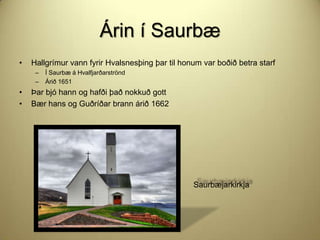 Árin í Saurbæ
•

Hallgrímur vann fyrir Hvalsnesþing þar til honum var boðið betra starf
–
–

•
•

Í Saurbæ á Hvalfjarðarströnd
Árið 1651

Þar bjó hann og hafði það nokkuð gott
Bær hans og Guðríðar brann árið 1662

Saurbæjarkirkja

 