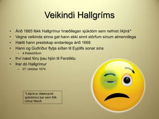 Veikindi Hallgríms
•
•
•
•

Árið 1665 fékk Hallgrímur hræðilegan sjúkdóm sem nefnist líkþrá*
Vegna veikinda sinna gat hann ekki sinnt störfum sínum almennilega
Hætti hann prestskap endanlega árið 1668
Hann og Guðríður flytja síðan til Eyjólfs sonar síns
–

•
•

á Kalastöðum

Því næst fóru þau hjón til Ferstiklu
Þar dó Hallgrímur
–

27. október 1674

*Líkþrá er ólæknandi
sjúkdómur þar sem fólk
rotnar lifandi

 