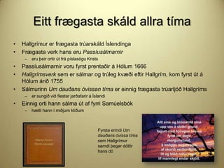 Eitt frægasta skáld allra tíma
•
•

Hallgrímur er frægasta trúarskáld Íslendinga
Frægasta verk hans eru Passíusálmarnir
–

•
•
•

Passíusálmarnir voru fyrst prentaðir á Hólum 1666
Hallgrímsverk sem er sálmar og trúleg kvæði eftir Hallgrím, kom fyrst út á
Hólum árið 1755
Sálmurinn Um dauðans óvissan tíma er einnig frægasta trúarljóð Hallgríms
–

•

eru þeir ortir út frá píslasögu Krists

er sungið við flestar jarðafarir á Íslandi

Einnig orti hann sálma út af fyrri Samúelsbók
–

hætti hann í miðjum klíðum

Fyrsta erindi Um
dauðans óvissa tíma
sem Hallgrímur
samdi þegar dóttir
hans dó

 