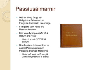 Passíusálmarnir


Það er alveg örugt að
Hallgrímur Pétursson er
frægasta trúarskáld Íslendinga



Frægasta verk hans eru
Passíusálmarnir



Þeir voru fyrst prentaðir út á
Hólum árið 1666
◦ Hafa nú komið út YFIR 90
sinnum



Um dauðans óvissan tíma er
ásamt Passíusálmunum
frægasta trúarljóð Hallgríms
◦ Hefur það lengi verið sungið
við flestar jarðarfarir á Íslandi

 
