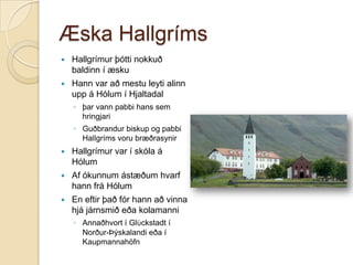 Æska Hallgríms


Hallgrímur þótti nokkuð
baldinn í æsku



Hann var að mestu leyti alinn
upp á Hólum í Hjaltadal
◦ þar vann pabbi hans sem
hringjari
◦ Guðbrandur biskup og pabbi
Hallgríms voru bræðrasynir



Hallgrímur var í skóla á
Hólum



Af ókunnum ástæðum hvarf
hann frá Hólum



En eftir það fór hann að vinna
hjá járnsmið eða kolamanni
◦ Annaðhvort í Glϋckstadt í
Norður-Þýskalandi eða í
Kaupmannahöfn

 