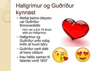 Hallgrímur og Guðríður
kynnast


Meðal þeirra útleystu
var Guðríður
Símonardóttir
◦ Hún var u.þ.b 16 árum
eldri en Hallgrímur







Hallgrímur og
Guðríður urðu mjög
hrifin af hvort öðru
Guðríður varð ólétt
af hans völdum
Þau héldu saman til
Íslands vorið 1637

 