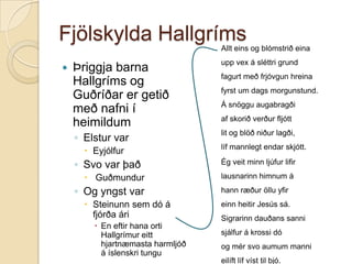 Fjölskylda Hallgríms
Allt eins og blómstrið eina



Þriggja barna
Hallgríms og
Guðríðar er getið
með nafni í
heimildum

upp vex á sléttri grund

◦ Elstur var

lit og blöð niður lagði,

 Eyjólfur

◦ Svo var það
 Guðmundur

◦ Og yngst var
 Steinunn sem dó á
fjórða ári
 En eftir hana orti
Hallgrímur eitt
hjartnæmasta harmljóð
á íslenskri tungu

fagurt með frjóvgun hreina
fyrst um dags morgunstund.
Á snöggu augabragði

af skorið verður fljótt

líf mannlegt endar skjótt.
Ég veit minn ljúfur lifir
lausnarinn himnum á
hann ræður öllu yfir

einn heitir Jesús sá.
Sigrarinn dauðans sanni
sjálfur á krossi dó
og mér svo aumum manni

eilíft líf víst til bjó.

 