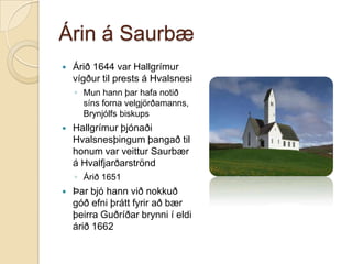 Árin á Saurbæ


Árið 1644 var Hallgrímur
vígður til prests á Hvalsnesi
◦ Mun hann þar hafa notið
síns forna velgjörðamanns,
Brynjólfs biskups



Hallgrímur þjónaði
Hvalsnesþingum þangað til
honum var veittur Saurbær
á Hvalfjarðarströnd
◦ Árið 1651



Þar bjó hann við nokkuð
góð efni þrátt fyrir að bær
þeirra Guðríðar brynni í eldi
árið 1662

 