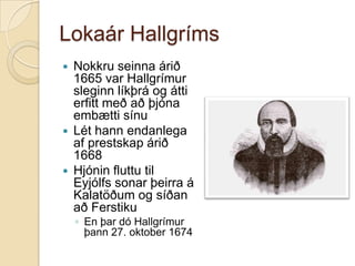 Lokaár Hallgríms






Nokkru seinna árið
1665 var Hallgrímur
sleginn líkþrá og átti
erfitt með að þjóna
embætti sínu
Lét hann endanlega
af prestskap árið
1668
Hjónin fluttu til
Eyjólfs sonar þeirra á
Kalatöðum og síðan
að Ferstiku
◦ En þar dó Hallgrímur
þann 27. oktober 1674

 