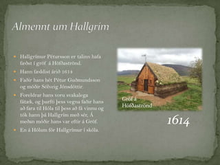  Hallgrímur Pétursson er talinn hafa

fæðst í gröf á Höfðaströnd.
 Hann fæddist árið 1614
 Faðir hans hét Pétur Guðmundsson

og móðir Sólveig Jónsdóttir.
 Foreldrar hans voru svakalega

fátæk, og þurfti þess vegna faðir hans
að fara til Hóla til þess að fá vinnu og
tók hann þá Hallgrím með sér, Á
meðan móðir hans var eftir á Gröf.
 En á Hólum fór Hallgrímur í skóla.

Gröf á
Höfðaströnd

1614

 
