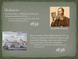  Hvað sem líður er Hallgrímur kominn til

Kaupmannahafnar árið 1632


en þar kemst hann í Vorrar frúar skóla, með
hjálp Brynjólfs Sveinssonar.

1632

Brynjólfur Sveinsson
Tyrkjaránið

16.júlí 1627

• Hann er kominn í efsta bekkinn haustið 1636, og
er honum er gefið það verkefni til að hressa upp á
kristindóm Íslendinga, þeirra sem höfðu verið
leystir úr ánauð í Alsír, eftir Tyrkjaránið.
•

Guðríður Símonardóttir var meðal þeirra sem
voru leystir út.

1636

 