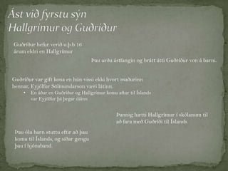 Guðríður hefur verið u.þ.b 16
árum eldri en Hallgrímur
Þau urðu ástfangin og brátt átti Guðríður von á barni.
Guðríður var gift kona en hún vissi ekki hvort maðurinn
hennar, Eyjólfur Sölmundarson væri látinn.
•

En áður en Guðríður og Hallgrímur komu aftur til Íslands
var Eyjólfur þá þegar dáinn

Þannig hætti Hallgrímur í skólanum til
að fara með Guðríði til Íslands
Þau ólu barn stuttu eftir að þau
komu til Íslands, og síðar gengu
þau í hjónaband.

 