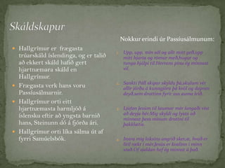 Nokkur erindi úr Passíusálmunum:
 Hallgrímur er frægasta

trúarskáld íslendinga, og er talið
að ekkert skáld hafið gert
hjartnæmara skáld en
Hallgrímur.
 Frægasta verk hans voru
Passíusálmarnir.
 Hallgrímur orti eitt
hjartnæmasta harmljóð á
íslensku eftir að yngsta barnið
hans, Steinunn dó á fjórða ári.
 Hallgrímur orti líka sálma út af
fyrri Samúelsbók.

1.

Upp, upp, mín sál og allt mitt geð,upp
mitt hjarta og rómur með,hugur og
tunga hjálpi til.Herrans pínu ég minnast
vil.

2. Sankti Páll skipar skyldu þá,skulum vér

allir jörðu á kunngjöra þá kvöl og dapran
deyð,sem drottinn fyrir oss auma leið.
3. Ljúfan Jesúm til lausnar mér langaði víst

að deyja hér.Mig skyldi og lysta að
minnast þess mínum drottni til
þakklætis.
4. Innra mig loksins angrið sker,æ, hvað er

lítil rækt í mér.Jesús er kvalinn í minn
stað.Of sjaldan hef ég minnst á það.

 