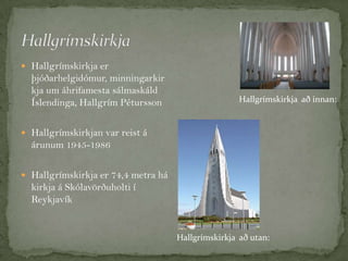  Hallgrímskirkja er

þjóðarhelgidómur, minningarkir
kja um áhrifamesta sálmaskáld
Íslendinga, Hallgrím Pétursson

Hallgrímskirkja að innan:

 Hallgrímskirkjan var reist á

árunum 1945-1986
 Hallgrímskirkja er 74,4 metra há

kirkja á Skólavörðuholti í
Reykjavík

Hallgrímskirkja að utan:

 