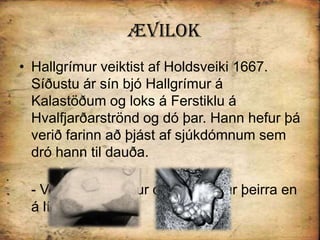 ÆvilokHallgrímur veiktist af Holdsveiki 1667. Síðustu ár sín bjó Hallgrímur á Kalastöðum og loks á Ferstiklu á Hvalfjarðarströnd og dó þar. Hann hefur þá verið farinn að þjást af sjúkdómnum sem dró hann til dauða.- Voru þá Guðríður og elsti sonur þeirra en á lífi. 