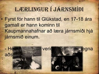 Lærlingur Í járnsmíðiFyrst fór hann til Glükstad, en 17-18 ára gamall er hann kominn til Kaupmannahafnar að læra járnsmíði hjá járnsmið einum.- Hefur vistin þar verið frekar erfið vegna aðstæðna þar. 