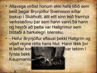 Allavega virðist honum ekki hafa liðið sem best þegar Brynjólfur Sveinsson síðar biskup í Skálholti, átti eitt sinn leið framhjá verkstæðinu þar sem hann vann.Sá hann og heyrði að þetta var Hallgrímur sem blótaði á harkalegri íslensku.- Hefur Brynjólfur eflaust þekkt Hallgrím og viljað reyna rétta hans hlut. Hann fékk því til leiðar komið að Hallgrímur var tekinn í fyrsta bekk Frúarskólans í Kaupmannahöfn.