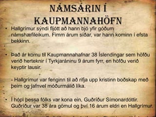 Námsárin í KaupmannahöfnHallgrímur sýndi fljótt að hann bjó yfir góðum námshæfileikum. Fimm árum síðar, var hann kominn í efsta bekkinn.Það ár komu til Kaupmannahafnar 38 Íslendingar sem höfðu verið herteknir í Tyrkjaráninu 9 árum fyrr, en höfðu verið keyptir lausir. - Hallgrímur var fenginn til að rifja upp kristinn boðskap með þeim og jafnvel móðurmálið líka. Í hópi þessa fólks var kona ein, Guðríður Símonardóttir. Guðríður var 38 ára gömul og því 16 árum eldri en Hallgrímur. -Hallgrímur og Guðríður urðu ástfangin. Flutti hann til Íslands með henni árið 1637 og hætti í skóla.