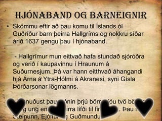 Hjónaband og BarneignirSkömmu eftir að þau komu til Íslands ól Guðríður barn þeirra Hallgríms og nokkru síðar árið 1637 gengu þau í hjónaband. - Hallgrímur mun eittvað hafa stundað sjóróðra og verið í kaupavinnu í Hraunum á Suðurnesjum. Þá var hann eitthvað áhangandi hjá Árna á Ytra-Hólmi á Akranesi, syni Gísla Þórðarsonar lögmanns.- Eignuðust þau hjónin þrjú börn, dóu tvö börnin mjög ung en eitt þeirra lifði til fimmtugt. Þau hétu Steinunn, Ejólfur og Guðmundur.