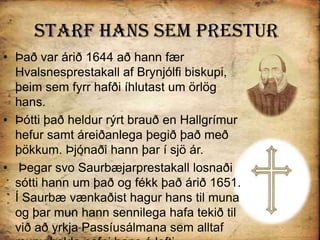 Starf Hans sem PresturÞað var árið 1644 að hann fær Hvalsnesprestakall af Brynjólfi biskupi, þeim sem fyrr hafði íhlutast um örlög hans. Þótti það heldur rýrt brauð en Hallgrímur hefur samt áreiðanlega þegið það með þökkum. Þjónaði hann þar í sjö ár. Þegar svo Saurbæjarprestakall losnaði sótti hann um það og fékk það árið 1651. Í Saurbæ vænkaðist hagur hans til muna og þar mun hann sennilega hafa tekið til við að yrkja Passíusálmana sem alltaf munu halda nafni hans á lofti