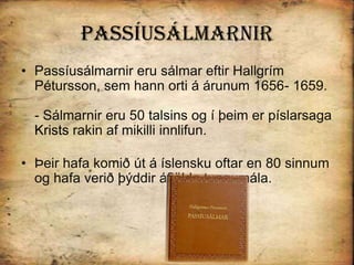 PassíusálmarnirPassíusálmarnir eru sálmar eftir Hallgrím Pétursson, sem hann orti á árunum 1656- 1659. - Sálmarnir eru 50 talsins og í þeim er píslarsaga Krists rakin af mikilli innlifun. Þeir hafa komið út á íslensku oftar en 80 sinnum og hafa verið þýddir áfjölda tungumála. 