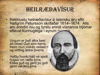 HeilræðavísurÞekktustu heilræðavísur á íslensku eru eftir  Hallgrím Pétursson skrifaðar 1614–1674.  Alls eru erindin níu og fyrstu erindi vísnanna hljómar eflaust kunnuglega í eyrum margra: Ungum er það allra bestað óttast Guð sinn herra. Þeim mun viskan veitast mestog virðing aldrei þverraHafðu hvorki háð né spott hugsa um ræðu þína.Elska guð og gerð þú gottgeim vel æru þína 