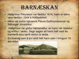 BarnæskanHallgrímur Pétursson var fæddur 1614, hann er talinn vera fæddur í Gröf á Höfðaströnd.Hann var sonur hjónanna Péturs Guðmundssonar og Sólveigar Jónsdóttur.Hallgrímur var góður námsmaður, en hann var óþekkur og erfiður í æsku. Segir sagan að hann hafi með illu framferði sínu verið rekinn úr skóla. En hvernig sem á því stóð hélt hann utan í kringum 15 ára aldur.
